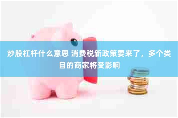 炒股杠杆什么意思 消费税新政策要来了，多个类目的商家将受影响